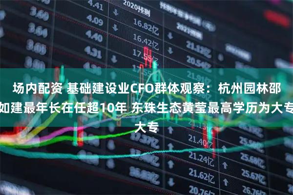 场内配资 基础建设业CFO群体观察：杭州园林邵如建最年长在任超10年 东珠生态黄莹最高学历为大专