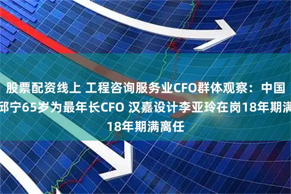 股票配资线上 工程咨询服务业CFO群体观察：中国瑞林邱宁65岁为最年长CFO 汉嘉设计李亚玲在岗18年期满离任