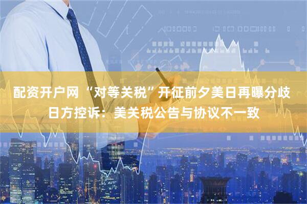 配资开户网 “对等关税”开征前夕美日再曝分歧 日方控诉：美关税公告与协议不一致