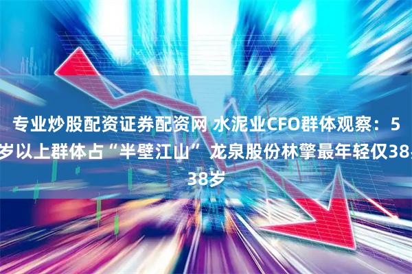 专业炒股配资证券配资网 水泥业CFO群体观察：50岁以上群体占“半壁江山” 龙泉股份林擎最年轻仅38岁