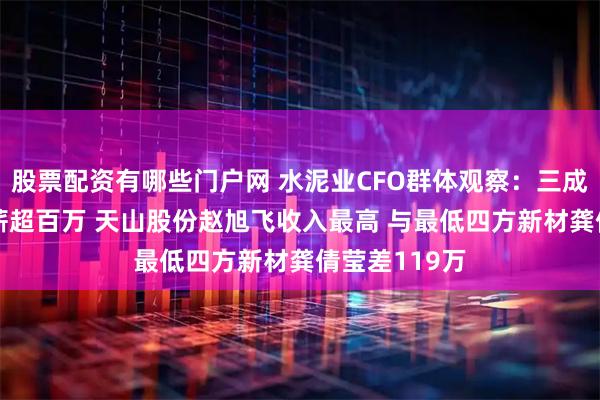 股票配资有哪些门户网 水泥业CFO群体观察：三成以上CFO年薪超百万 天山股份赵旭飞收入最高 与最低四方新材龚倩莹差119万