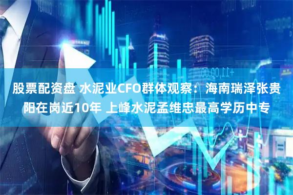 股票配资盘 水泥业CFO群体观察：海南瑞泽张贵阳在岗近10年 上峰水泥孟维忠最高学历中专