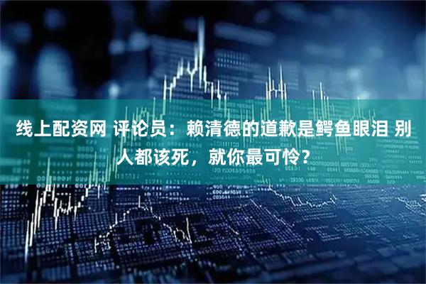 线上配资网 评论员：赖清德的道歉是鳄鱼眼泪 别人都该死，就你最可怜？