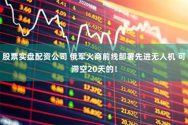 股票实盘配资公司 俄军火商前线部署先进无人机 可滞空20天的！