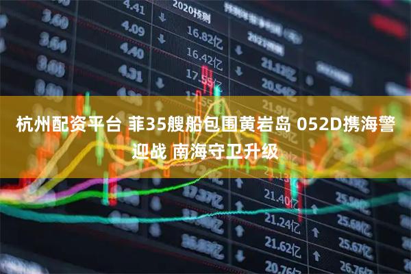 杭州配资平台 菲35艘船包围黄岩岛 052D携海警迎战 南海守卫升级