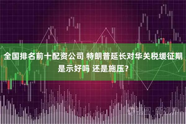全国排名前十配资公司 特朗普延长对华关税缓征期是示好吗 还是施压？