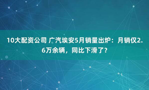 10大配资公司 广汽埃安5月销量出炉：月销仅2.6万余辆，同比下滑了？