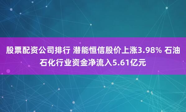 股票配资公司排行 潜能恒信股价上涨3.98% 石油石化行业资金净流入5.61亿元
