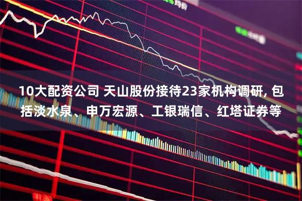10大配资公司 天山股份接待23家机构调研, 包括淡水泉、申万宏源、工银瑞信、红塔证券等