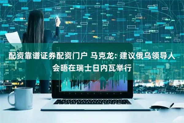 配资靠谱证券配资门户 马克龙: 建议俄乌领导人会晤在瑞士日内瓦举行