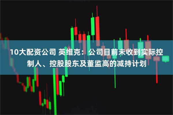 10大配资公司 英维克：公司目前未收到实际控制人、控股股东及董监高的减持计划