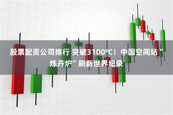 股票配资公司排行 突破3100℃！中国空间站“炼丹炉”刷新世界纪录