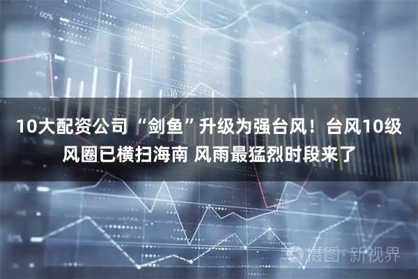10大配资公司 “剑鱼”升级为强台风！台风10级风圈已横扫海南 风雨最猛烈时段来了