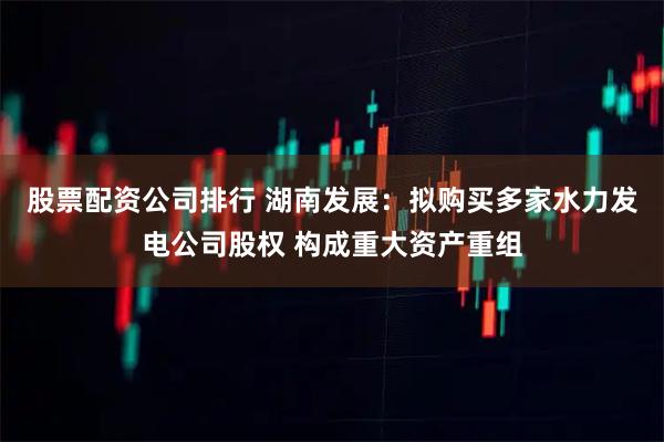 股票配资公司排行 湖南发展：拟购买多家水力发电公司股权 构成重大资产重组