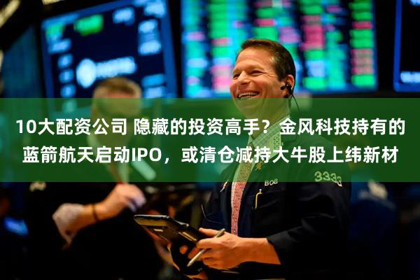 10大配资公司 隐藏的投资高手？金风科技持有的蓝箭航天启动IPO，或清仓减持大牛股上纬新材