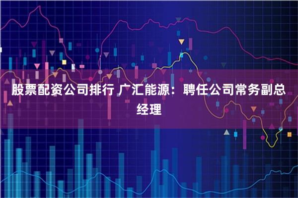 股票配资公司排行 广汇能源：聘任公司常务副总经理