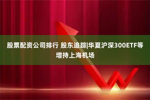 股票配资公司排行 股东追踪|华夏沪深300ETF等增持上海机场