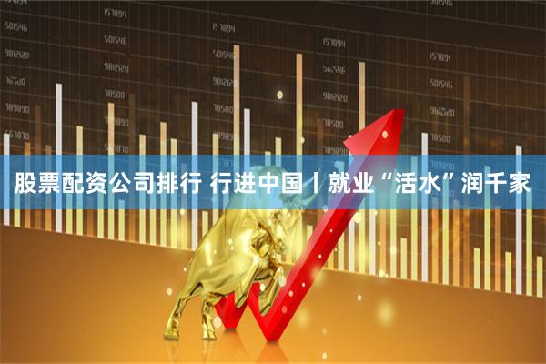 股票配资公司排行 行进中国丨就业“活水”润千家