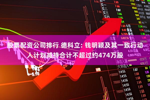 股票配资公司排行 德科立: 钱明颖及其一致行动人计划减持合计不超过约474万股