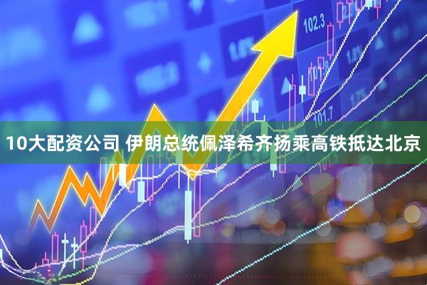 10大配资公司 伊朗总统佩泽希齐扬乘高铁抵达北京