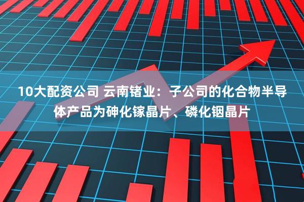 10大配资公司 云南锗业：子公司的化合物半导体产品为砷化镓晶片、磷化铟晶片