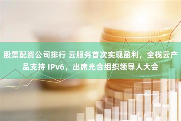 股票配资公司排行 云服务首次实现盈利，全栈云产品支持 IPv6，出席光合组织领导人大会