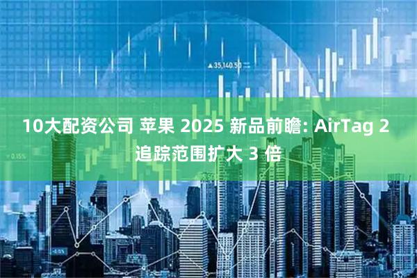 10大配资公司 苹果 2025 新品前瞻: AirTag 2 追踪范围扩大 3 倍