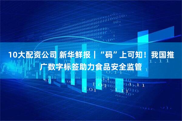 10大配资公司 新华鲜报｜“码”上可知！我国推广数字标签助力食品安全监管