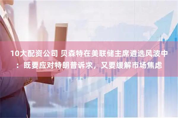 10大配资公司 贝森特在美联储主席遴选风波中：既要应对特朗普诉求，又要缓解市场焦虑