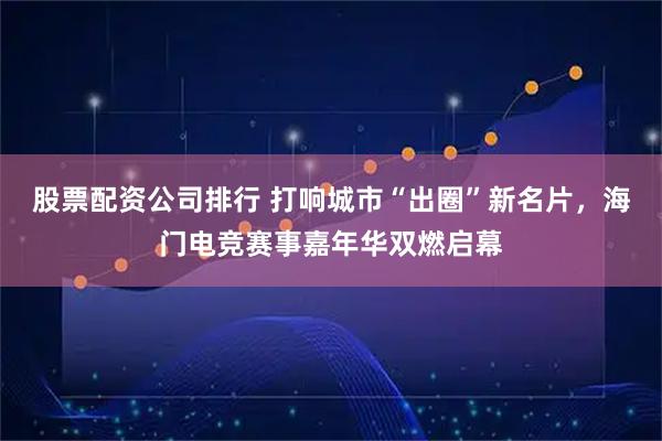 股票配资公司排行 打响城市“出圈”新名片，海门电竞赛事嘉年华双燃启幕