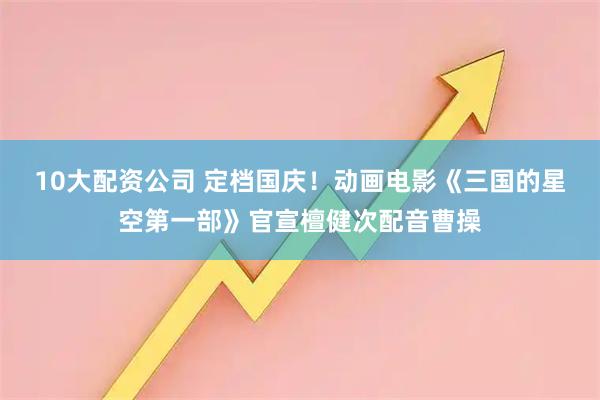 10大配资公司 定档国庆！动画电影《三国的星空第一部》官宣檀健次配音曹操