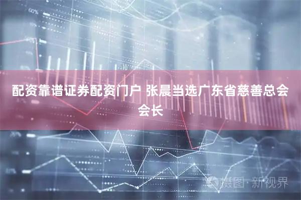 配资靠谱证券配资门户 张晨当选广东省慈善总会会长