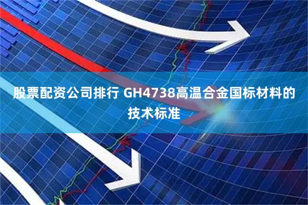 股票配资公司排行 GH4738高温合金国标材料的技术标准