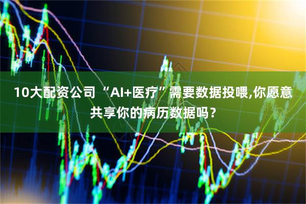 10大配资公司 “AI+医疗”需要数据投喂,你愿意共享你的病历数据吗？