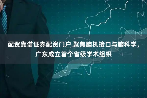 配资靠谱证券配资门户 聚焦脑机接口与脑科学，广东成立首个省级学术组织