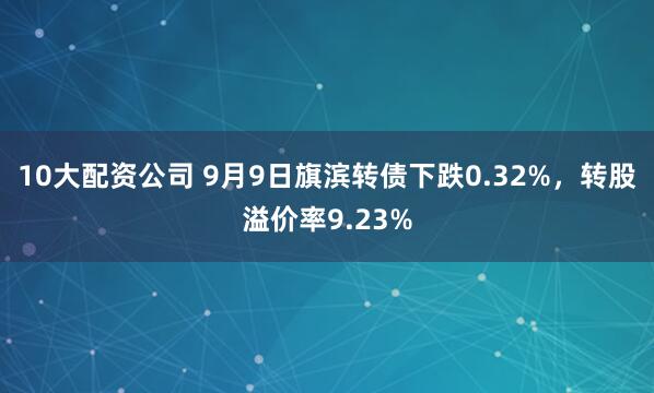 10大配资公司 9月9日旗滨转债下跌0.32%，转股溢价率9.23%