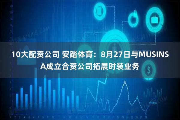 10大配资公司 安踏体育：8月27日与MUSINSA成立合资公司拓展时装业务