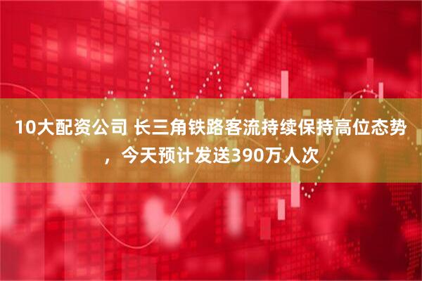 10大配资公司 长三角铁路客流持续保持高位态势，今天预计发送390万人次