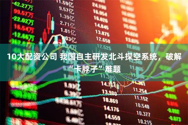 10大配资公司 我国自主研发北斗探空系统，破解“卡脖子”难题