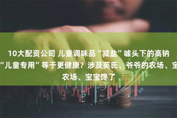 10大配资公司 儿童调味品“减盐”噱头下的高钠陷阱：“儿童专用”等于更健康？涉及英氏、爷爷的农场、宝宝馋了