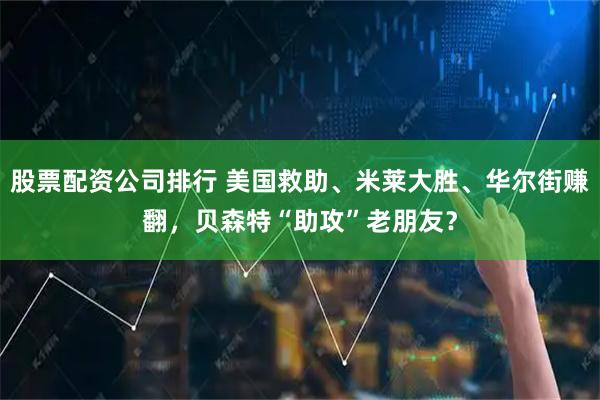股票配资公司排行 美国救助、米莱大胜、华尔街赚翻,贝森特“助攻”老朋友?