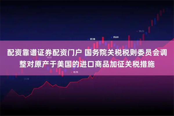 配资靠谱证券配资门户 国务院关税税则委员会调整对原产于美国的进口商品加征关税措施