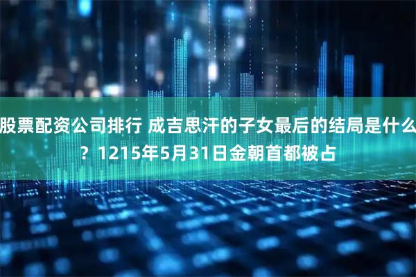 股票配资公司排行 成吉思汗的子女最后的结局是什么？1215年5月31日金朝首都被占