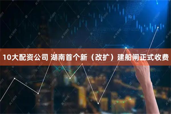 10大配资公司 湖南首个新（改扩）建船闸正式收费