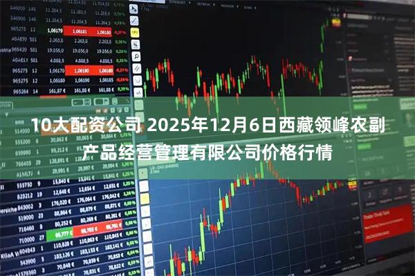 10大配资公司 2025年12月6日西藏领峰农副产品经营管理有限公司价格行情