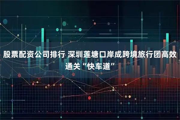 股票配资公司排行 深圳莲塘口岸成跨境旅行团高效通关“快车道”