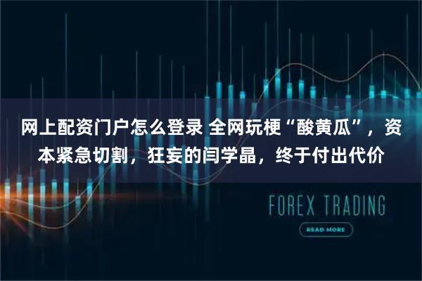 网上配资门户怎么登录 全网玩梗“酸黄瓜”，资本紧急切割，狂妄的闫学晶，终于付出代价