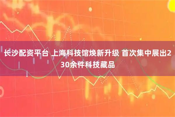 长沙配资平台 上海科技馆焕新升级 首次集中展出230余件科技藏品