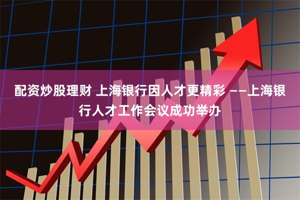配资炒股理财 上海银行因人才更精彩 ——上海银行人才工作会议成功举办