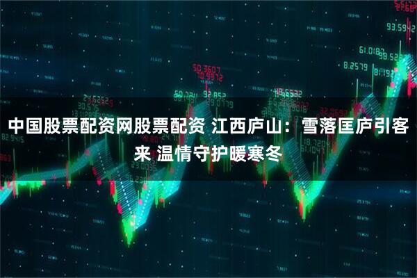 中国股票配资网股票配资 江西庐山：雪落匡庐引客来 温情守护暖寒冬